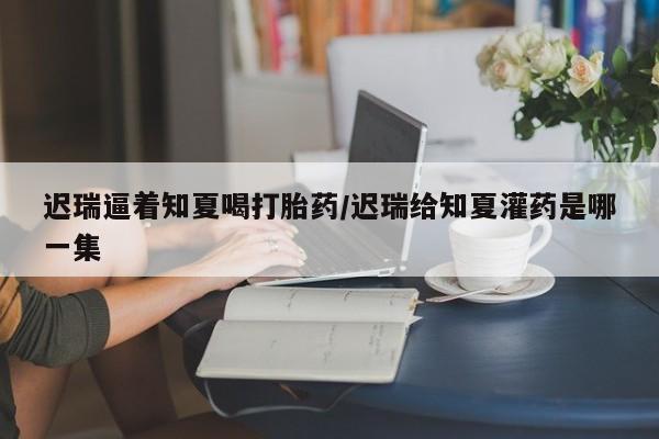打胎药私人店购买微信迟瑞逼着知夏喝打胎药/迟瑞给知夏灌药是哪一集