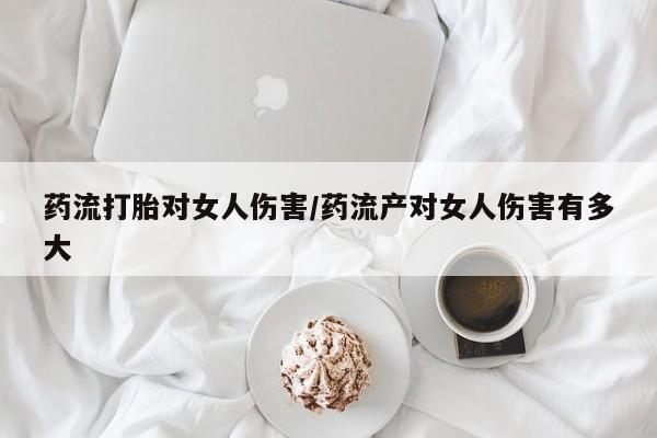 打胎药私人店购买微信药流打胎对女人伤害/药流产对女人伤害有多大