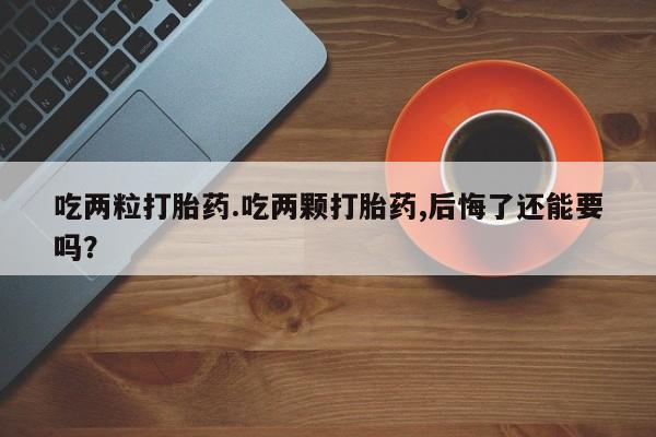 打胎药私人店购买微信吃两粒打胎药.吃两颗打胎药,后悔了还能要吗？