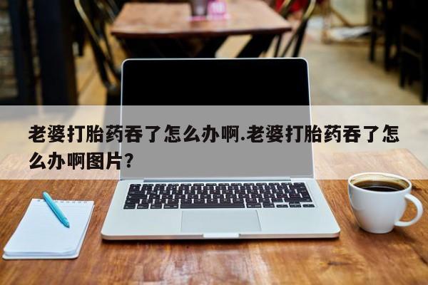 打胎药私人店购买微信老婆打胎药吞了怎么办啊.老婆打胎药吞了怎么办啊图片？