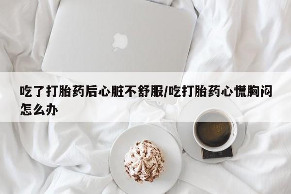 打胎药私人店购买微信吃了打胎药后心脏不舒服/吃打胎药心慌胸闷怎么办