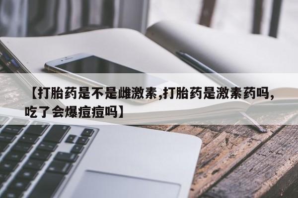 打胎药私人店购买微信【打胎药是不是雌激素,打胎药是激素药吗,吃了会爆痘痘吗】