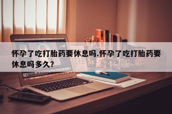 打胎药私人店购买微信怀孕了吃打胎药要休息吗.怀孕了吃打胎药要休息吗多久？