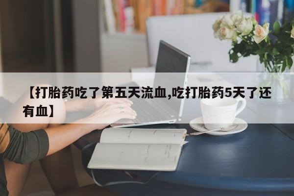 打胎药私人店购买微信【打胎药吃了第五天流血,吃打胎药5天了还有血】