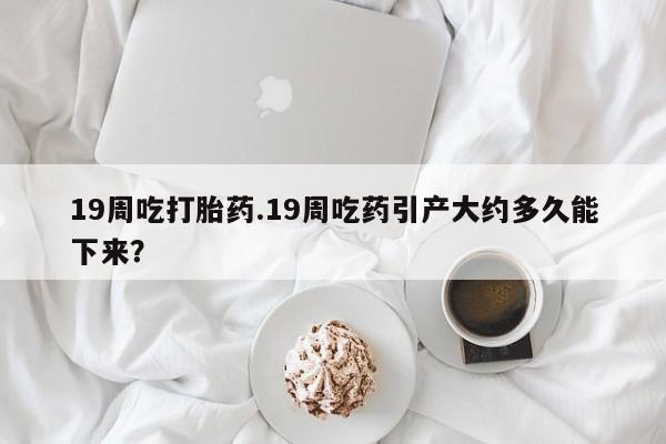 打胎药私人店购买微信19周吃打胎药.19周吃药引产大约多久能下来？