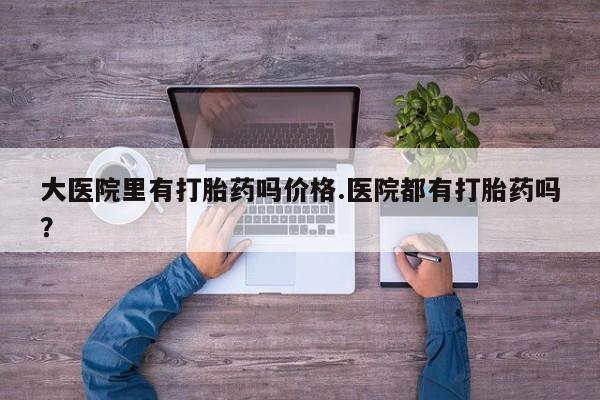 打胎药私人店购买微信大医院里有打胎药吗价格.医院都有打胎药吗？