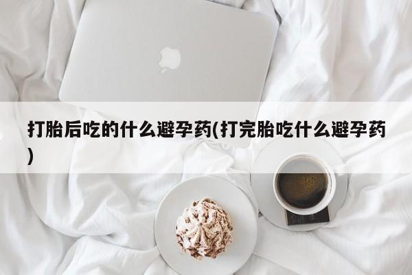 打胎药私人店购买微信打胎后吃的什么避孕药(打完胎吃什么避孕药)