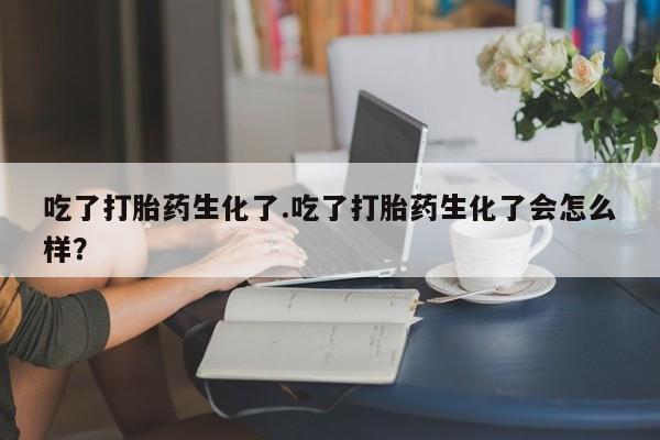 打胎药私人店购买微信吃了打胎药生化了.吃了打胎药生化了会怎么样？