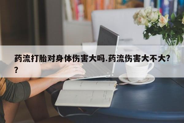 打胎药私人店购买微信药流打胎对身体伤害大吗.药流伤害大不大?？