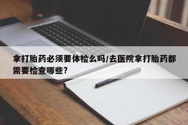 打胎药私人店购买微信拿打胎药必须要体检么吗/去医院拿打胎药都需要检查哪些?
