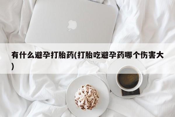 打胎药私人店购买微信有什么避孕打胎药(打胎吃避孕药哪个伤害大)