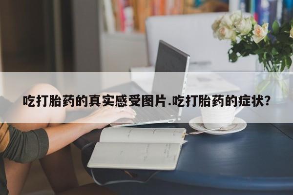 打胎药私人店购买微信吃打胎药的真实感受图片.吃打胎药的症状？
