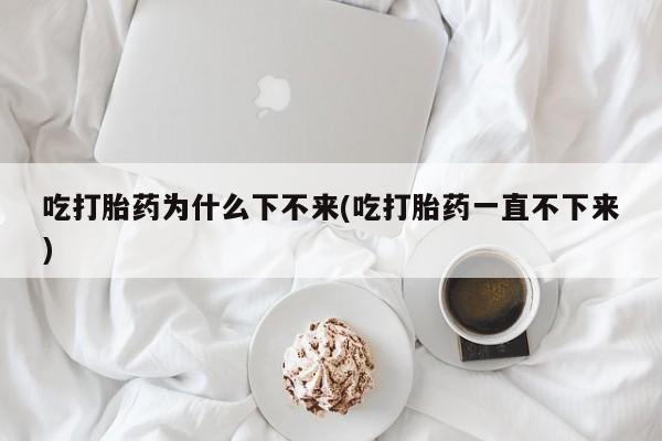 打胎药私人店购买微信吃打胎药为什么下不来(吃打胎药一直不下来)