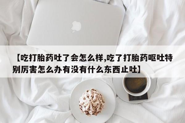 打胎药私人店购买微信【吃打胎药吐了会怎么样,吃了打胎药呕吐特别厉害怎么办有没有什么东西止吐】