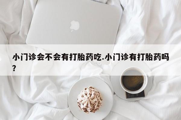 打胎药私人店购买微信小门诊会不会有打胎药吃.小门诊有打胎药吗？