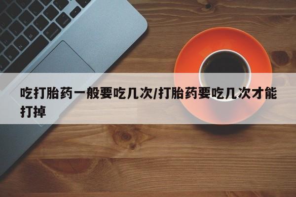 打胎药私人店购买微信吃打胎药一般要吃几次/打胎药要吃几次才能打掉