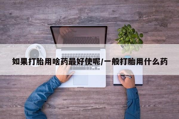 打胎药私人店购买微信如果打胎用啥药最好使呢/一般打胎用什么药
