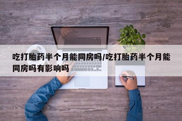 打胎药私人店购买微信吃打胎药半个月能同房吗/吃打胎药半个月能同房吗有影响吗