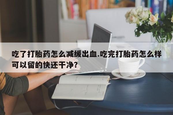 打胎药私人店购买微信吃了打胎药怎么减缓出血.吃完打胎药怎么样可以留的快还干净？
