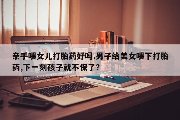 打胎药私人店购买微信亲手喂女儿打胎药好吗.男子给美女喂下打胎药,下一刻孩子就不保了？