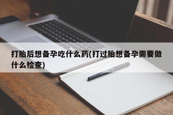 打胎药私人店购买微信打胎后想备孕吃什么药(打过胎想备孕需要做什么检查)