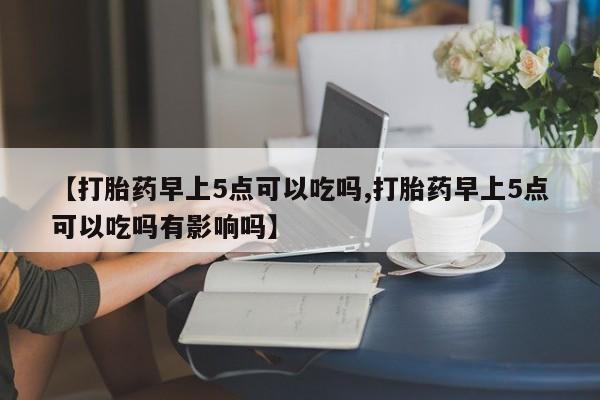 打胎药私人店购买微信【打胎药早上5点可以吃吗,打胎药早上5点可以吃吗有影响吗】