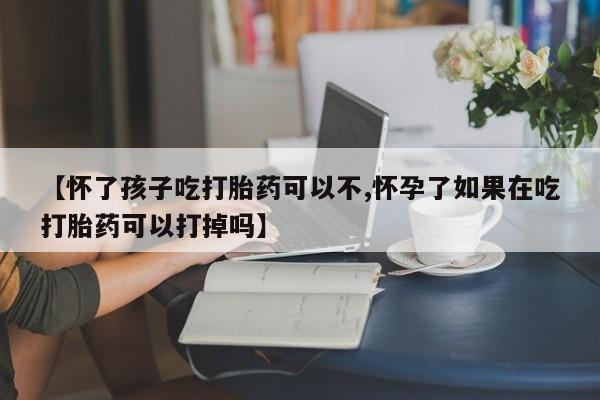 打胎药私人店购买微信【怀了孩子吃打胎药可以不,怀孕了如果在吃打胎药可以打掉吗】