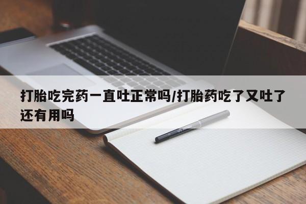 打胎药私人店购买微信打胎吃完药一直吐正常吗/打胎药吃了又吐了还有用吗