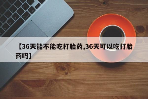 打胎药私人店购买微信【36天能不能吃打胎药,36天可以吃打胎药吗】