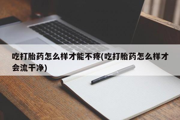 打胎药私人店购买微信吃打胎药怎么样才能不疼(吃打胎药怎么样才会流干净)