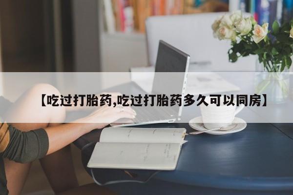 打胎药私人店购买微信【吃过打胎药,吃过打胎药多久可以同房】