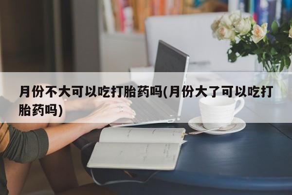 打胎药私人店购买微信月份不大可以吃打胎药吗(月份大了可以吃打胎药吗)