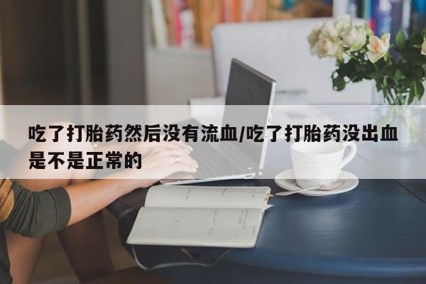 打胎药私人店购买微信吃了打胎药然后没有流血/吃了打胎药没出血是不是正常的